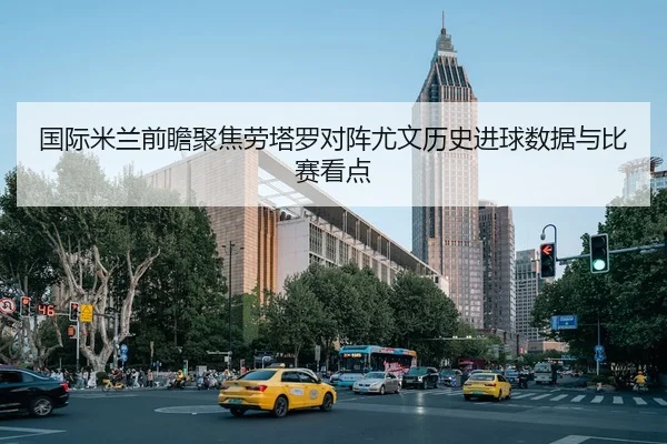 国际米兰前瞻聚焦劳塔罗对阵尤文历史进球数据与比赛看点