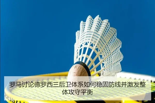罗马讨论德罗西三后卫体系如何稳固防线并激发整体攻守平衡