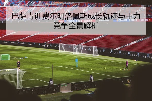 巴萨青训费尔明洛佩斯成长轨迹与主力竞争全景解析