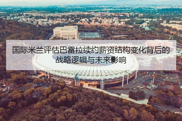 国际米兰评估巴雷拉续约薪资结构变化背后的战略逻辑与未来影响