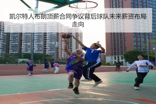 凯尔特人布朗顶薪合同争议背后球队未来薪资布局走向